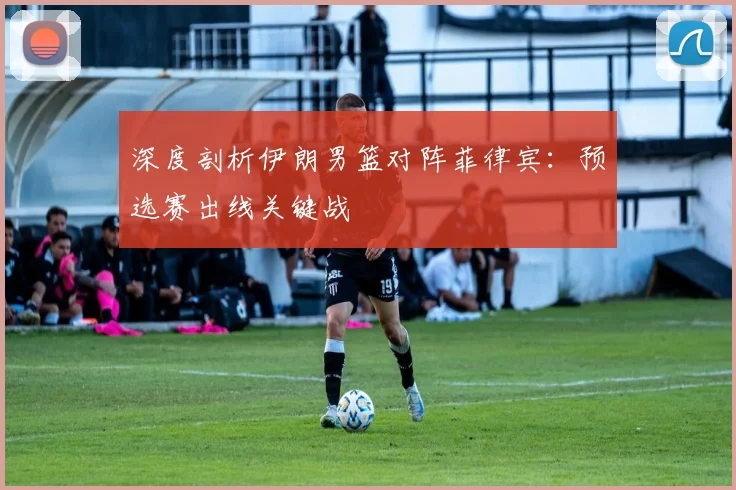 深度剖析伊朗男篮对阵菲律宾：预选赛出线关键战