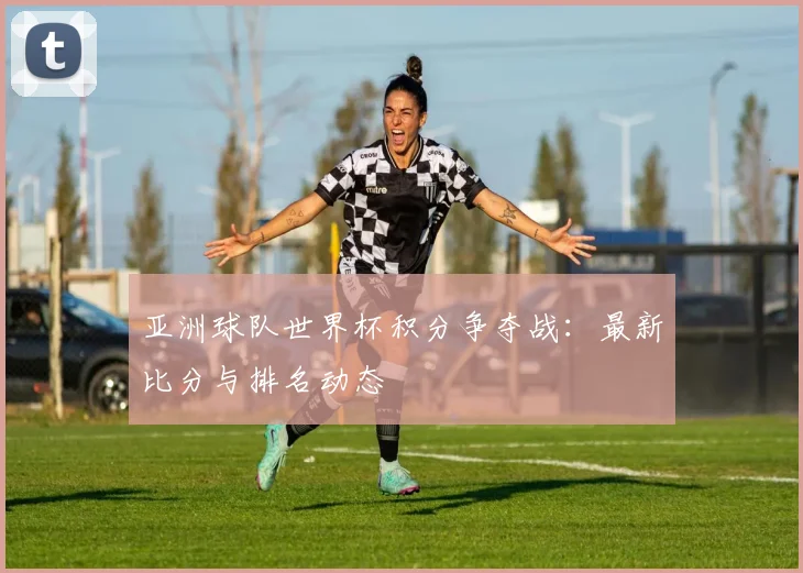 亚洲球队世界杯积分争夺战：最新比分与排名动态