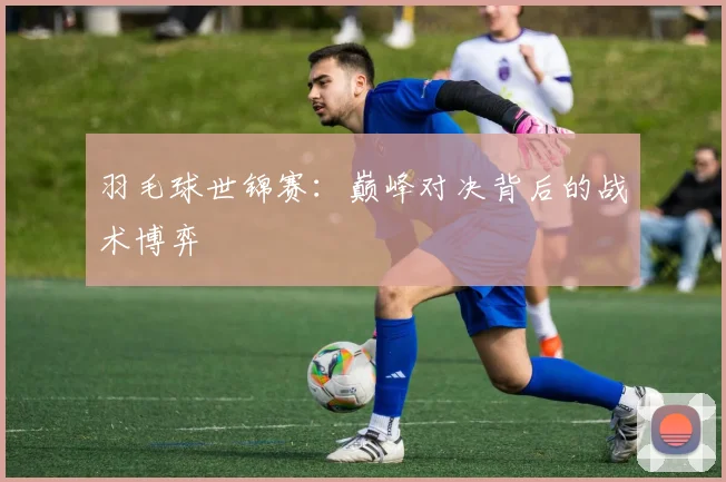 羽毛球世锦赛：巅峰对决背后的战术博弈